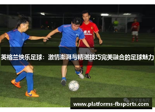 英格兰快乐足球：激情澎湃与精湛技巧完美融合的足球魅力