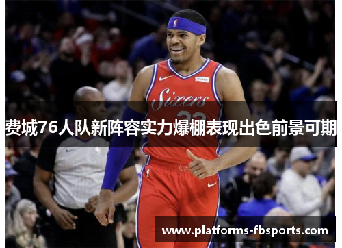 费城76人队新阵容实力爆棚表现出色前景可期 费城76人队新阵容实力爆棚表现出色前景可期
