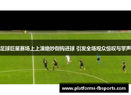 足球巨星赛场上上演绝妙倒钩进球 引发全场观众惊叹与掌声