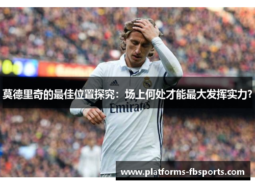 莫德里奇的最佳位置探究：场上何处才能最大发挥实力？