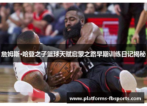 詹姆斯·哈登之子篮球天赋启蒙之路早期训练日记揭秘 詹姆斯·哈登之子篮球天赋启蒙之路早期训练日记揭秘