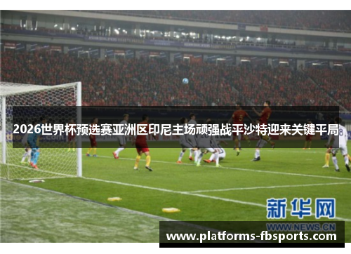 2026世界杯预选赛亚洲区印尼主场顽强战平沙特迎来关键平局