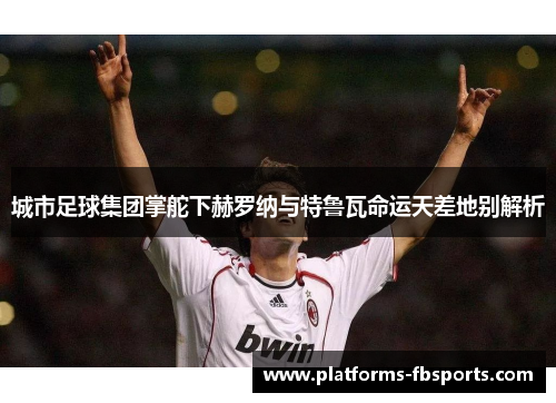 城市足球集团掌舵下赫罗纳与特鲁瓦命运天差地别解析 城市足球集团掌舵下赫罗纳与特鲁瓦命运天差地别解析