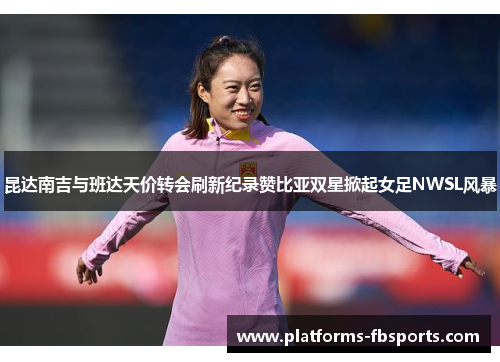 昆达南吉与班达天价转会刷新纪录赞比亚双星掀起女足NWSL风暴 昆达南吉与班达天价转会刷新纪录赞比亚双星掀起女足NWSL风暴