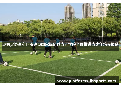 沙特足协宣布巨资建设国家级足球青训学院全面推进青少年培养体系