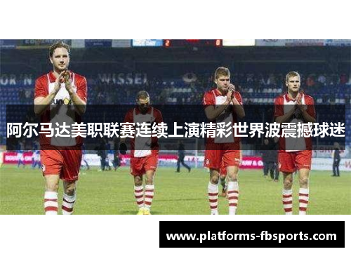 阿尔马达美职联赛连续上演精彩世界波震撼球迷