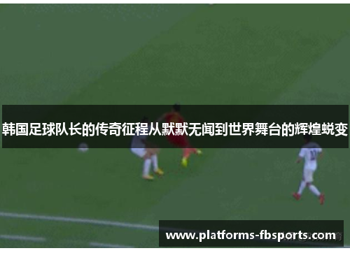 韩国足球队长的传奇征程从默默无闻到世界舞台的辉煌蜕变
