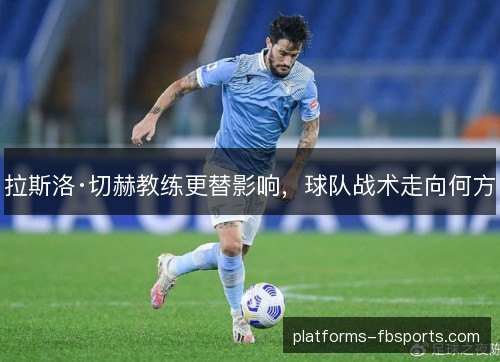 拉斯洛·切赫教练更替影响，球队战术走向何方
